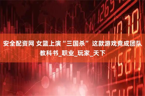 安全配资网 女篮上演“三国杀” 这款游戏竟成团队教科书_职业_玩家_天下