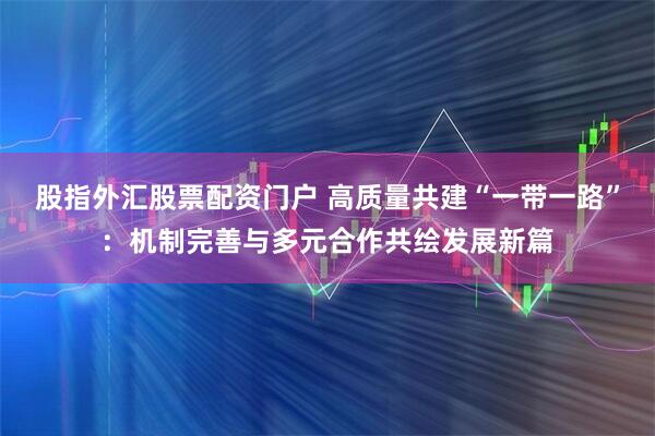 股指外汇股票配资门户 高质量共建“一带一路”：机制完善与多元合作共绘发展新篇