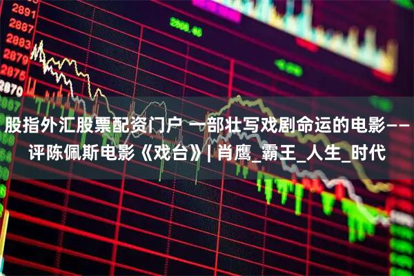 股指外汇股票配资门户 一部壮写戏剧命运的电影——评陈佩斯电影《戏台》| 肖鹰_霸王_人生_时代