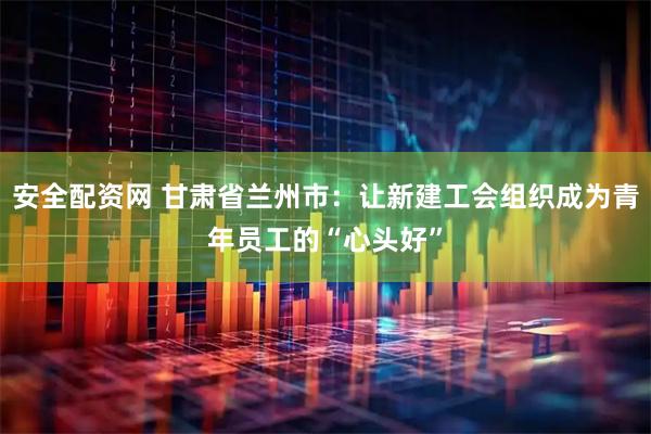 安全配资网 甘肃省兰州市：让新建工会组织成为青年员工的“心头好”