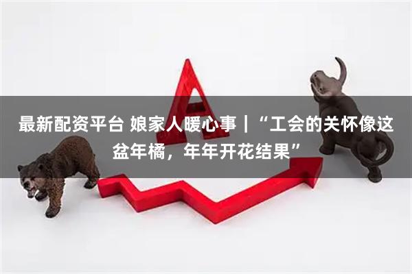 最新配资平台 娘家人暖心事｜“工会的关怀像这盆年橘，年年开花结果”