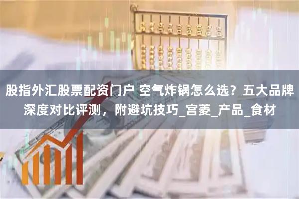股指外汇股票配资门户 空气炸锅怎么选？五大品牌深度对比评测，附避坑技巧_宫菱_产品_食材