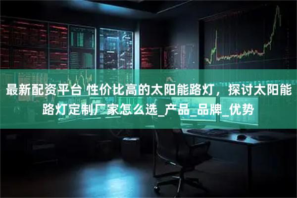 最新配资平台 性价比高的太阳能路灯，探讨太阳能路灯定制厂家怎么选_产品_品牌_优势