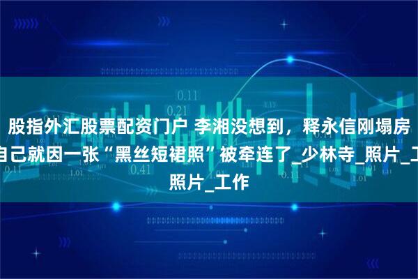 股指外汇股票配资门户 李湘没想到，释永信刚塌房，自己就因一张“黑丝短裙照”被牵连了_少林寺_照片_工作