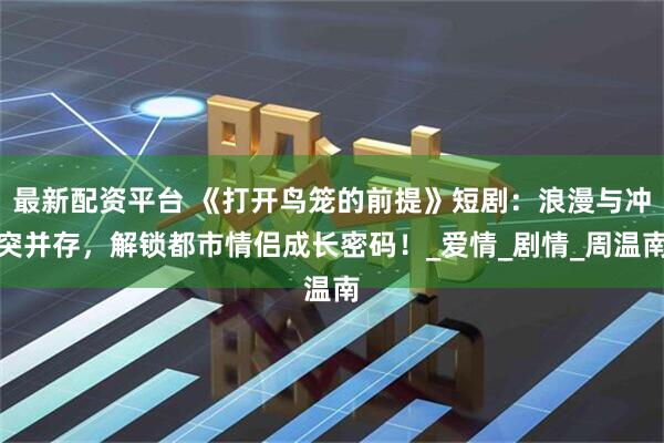 最新配资平台 《打开鸟笼的前提》短剧：浪漫与冲突并存，解锁都市情侣成长密码！_爱情_剧情_周温南