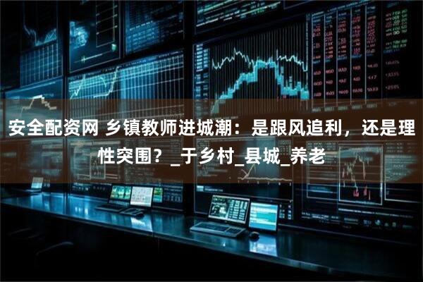 安全配资网 乡镇教师进城潮：是跟风追利，还是理性突围？_于乡村_县城_养老