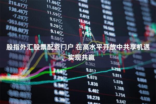 股指外汇股票配资门户 在高水平开放中共享机遇、实现共赢