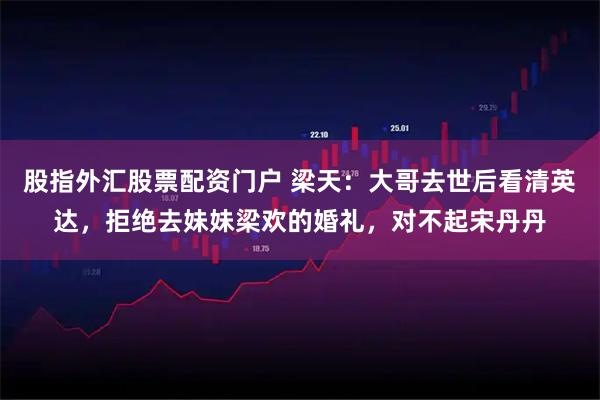 股指外汇股票配资门户 梁天：大哥去世后看清英达，拒绝去妹妹梁欢的婚礼，对不起宋丹丹
