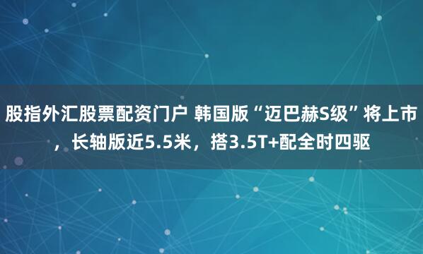 股指外汇股票配资门户 韩国版“迈巴赫S级”将上市，长轴版近5.5米，搭3.5T+配全时四驱