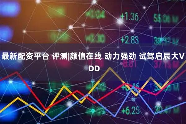 最新配资平台 评测|颜值在线 动力强劲 试驾启辰大V DD
