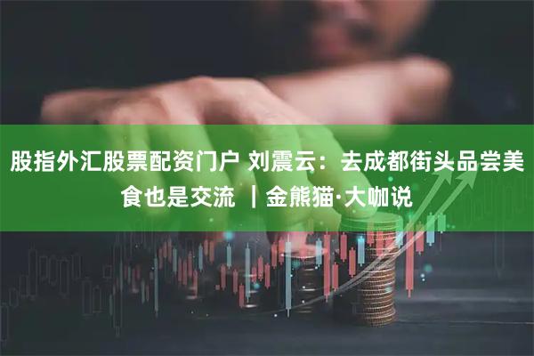 股指外汇股票配资门户 刘震云：去成都街头品尝美食也是交流 ｜金熊猫·大咖说