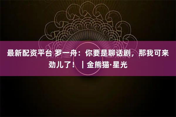 最新配资平台 罗一舟：你要是聊话剧，那我可来劲儿了！｜金熊猫·星光