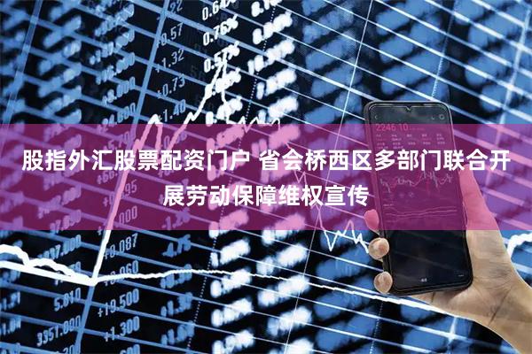 股指外汇股票配资门户 省会桥西区多部门联合开展劳动保障维权宣传