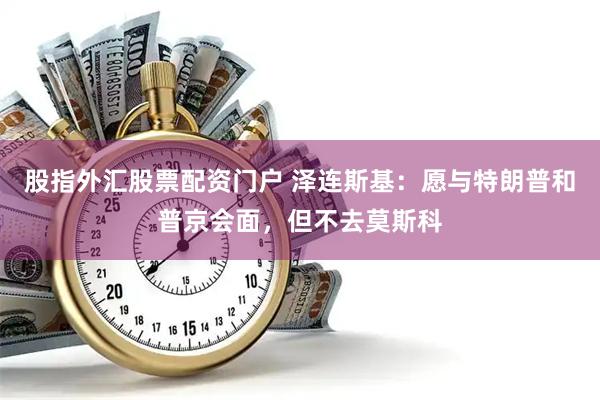 股指外汇股票配资门户 泽连斯基：愿与特朗普和普京会面，但不去莫斯科