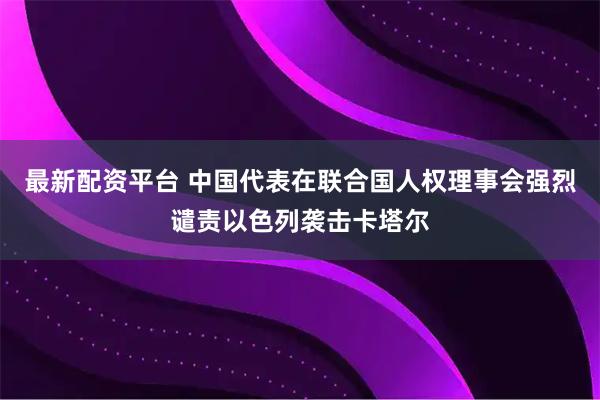 最新配资平台 中国代表在联合国人权理事会强烈谴责以色列袭击卡塔尔