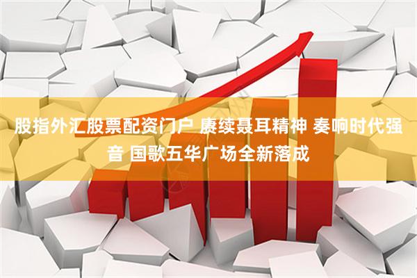 股指外汇股票配资门户 赓续聂耳精神 奏响时代强音 国歌五华广场全新落成