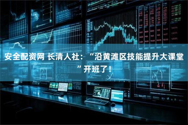 安全配资网 长清人社：“沿黄滩区技能提升大课堂”开班了！