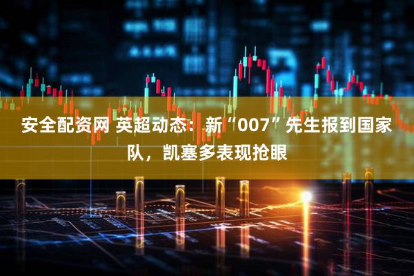 安全配资网 英超动态：新“007”先生报到国家队，凯塞多表现抢眼