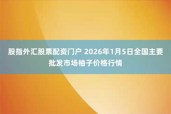 股指外汇股票配资门户 2026年1月5日全国主要批发市场柚子价格行情